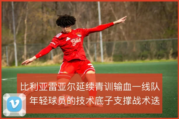比利亚雷亚尔延续青训输血一线队,年轻球员的技术底子支撑战术迭代