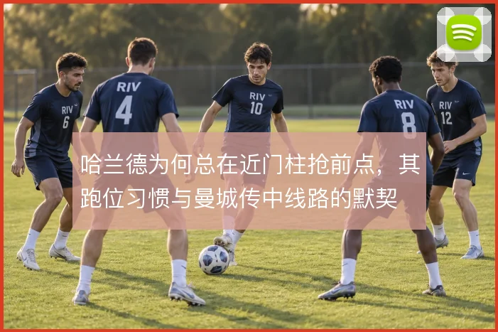 哈兰德为何总在近门柱抢前点,其跑位习惯与曼城传中线路的默契