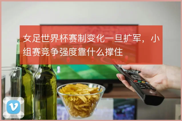 女足世界杯赛制变化一旦扩军,小组赛竞争强度靠什么撑住