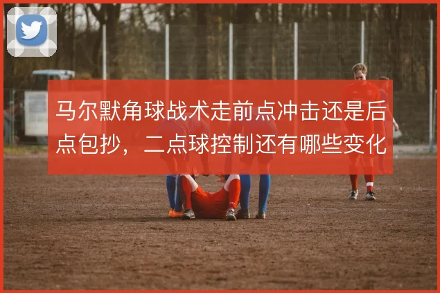 马尔默角球战术走前点冲击还是后点包抄，二点球控制还有哪些变化