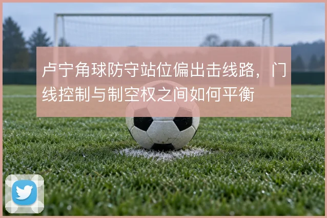 卢宁角球防守站位偏出击线路，门线控制与制空权之间如何平衡