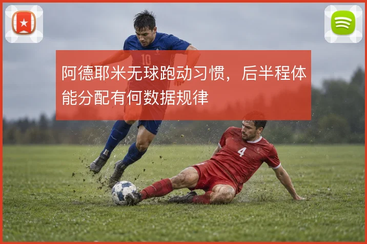 阿德耶米无球跑动习惯,后半程体能分配有何数据规律