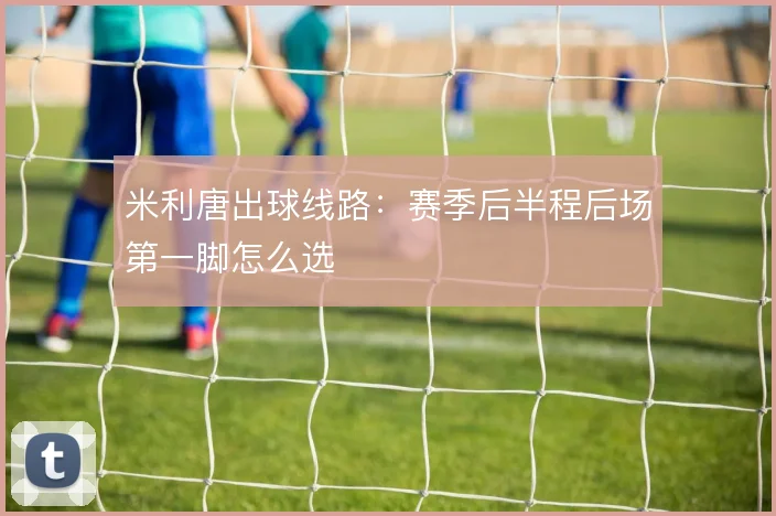 米利唐出球线路：赛季后半程后场第一脚怎么选