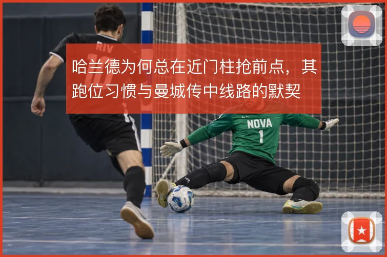 哈兰德为何总在近门柱抢前点,其跑位习惯与曼城传中线路的默契