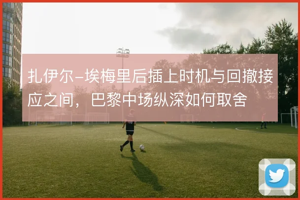 扎伊尔-埃梅里后插上时机与回撤接应之间,巴黎中场纵深如何取舍