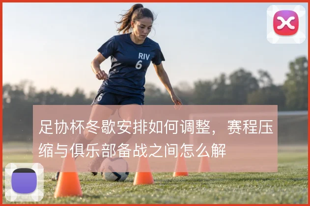 足协杯冬歇安排如何调整，赛程压缩与俱乐部备战之间怎么解
