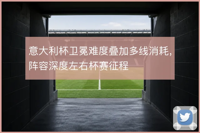 意大利杯卫冕难度叠加多线消耗,阵容深度左右杯赛征程