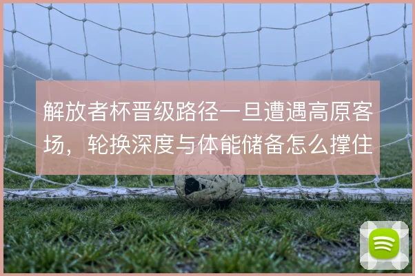 解放者杯晋级路径一旦遭遇高原客场，轮换深度与体能储备怎么撑住