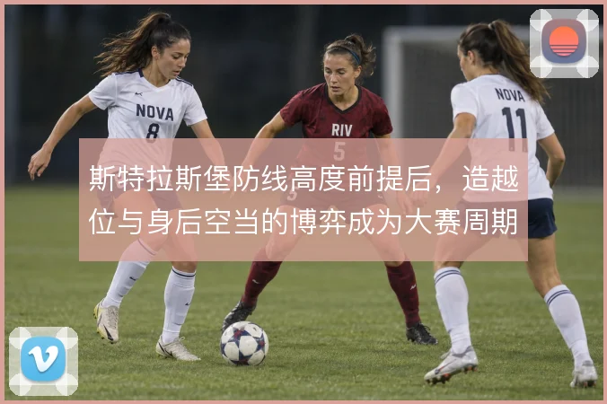 斯特拉斯堡防线高度前提后，造越位与身后空当的博弈成为大赛周期隐患