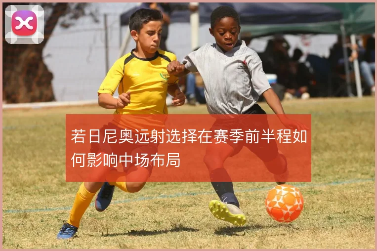 若日尼奥远射选择在赛季前半程如何影响中场布局