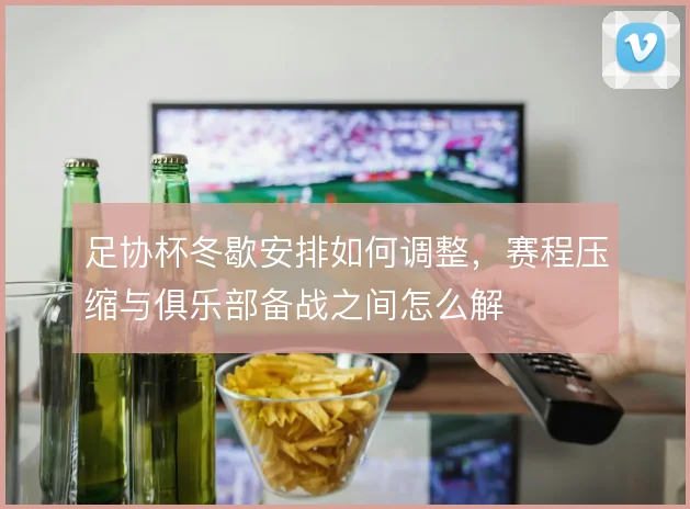 足协杯冬歇安排如何调整，赛程压缩与俱乐部备战之间怎么解