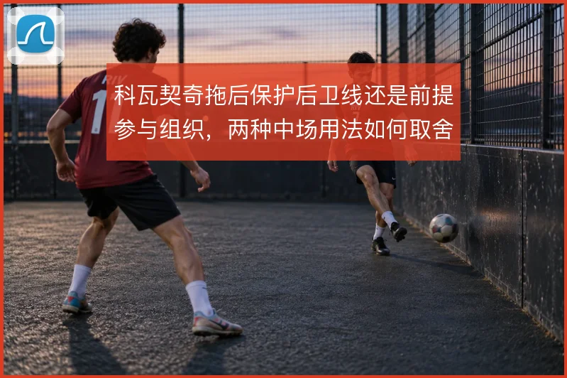 科瓦契奇拖后保护后卫线还是前提参与组织，两种中场用法如何取舍